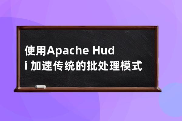 使用Apache Hudi 加速传统的批处理模式的方法
