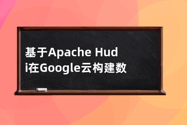基于Apache Hudi在Google云构建数据湖平台的思路详解