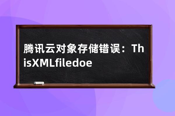 腾讯云对象存储错误：This XML file does not appear to have any style information associated with it. The docume