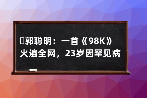 ​郭聪明：一首《98K》火遍全网，23岁因罕见病退圈，如今怎样了 