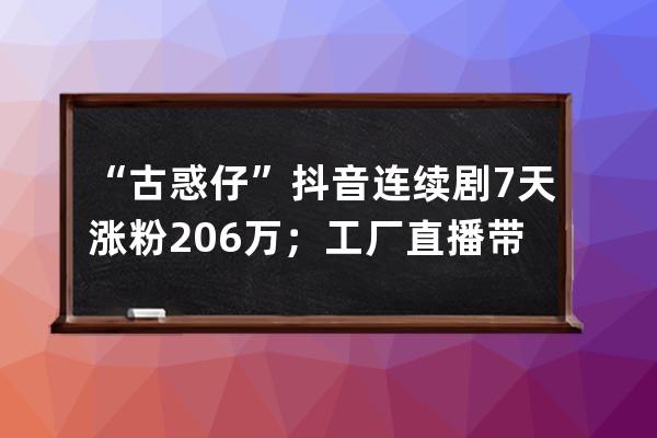 “古惑仔”抖音连续剧7天涨粉206万；工厂直播带货或迎来新一轮红利！