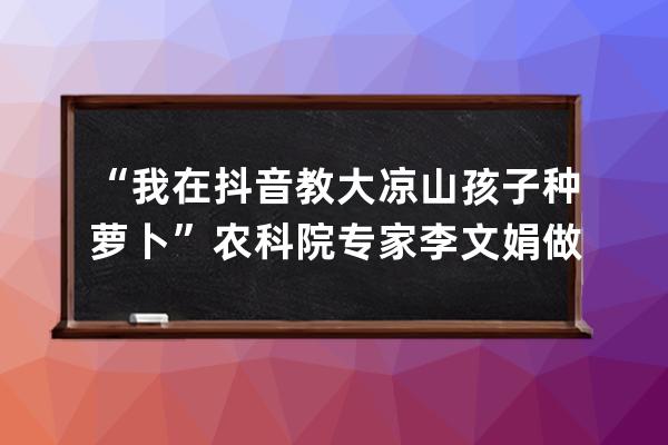 “我在抖音教大凉山孩子种萝卜”农科院专家李文娟做科普获250万赞 