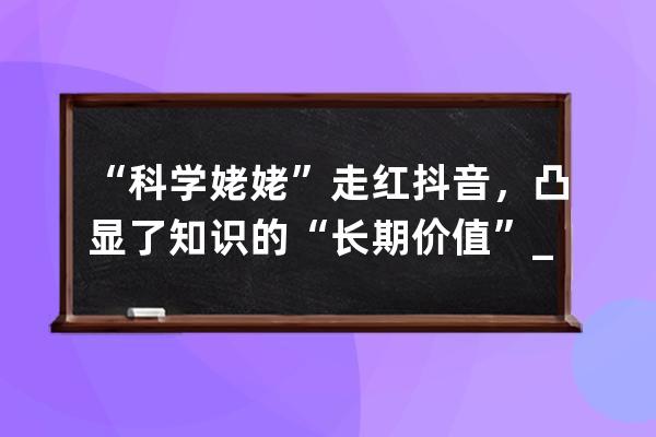 “科学姥姥”走红抖音，凸显了知识的“长期价值”_抖音科学姥姥是谁 