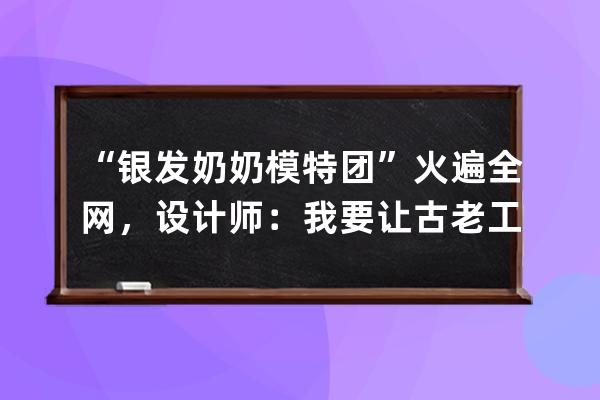 “银发奶奶模特团”火遍全网，设计师：我要让古老工艺成为新国潮 