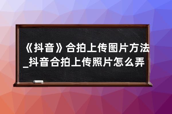 《抖音》合拍上传图片方法_抖音合拍上传照片怎么弄 