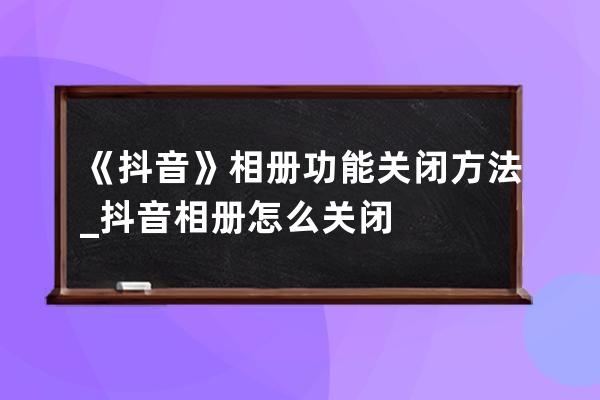 《抖音》相册功能关闭方法_抖音相册怎么关闭? 