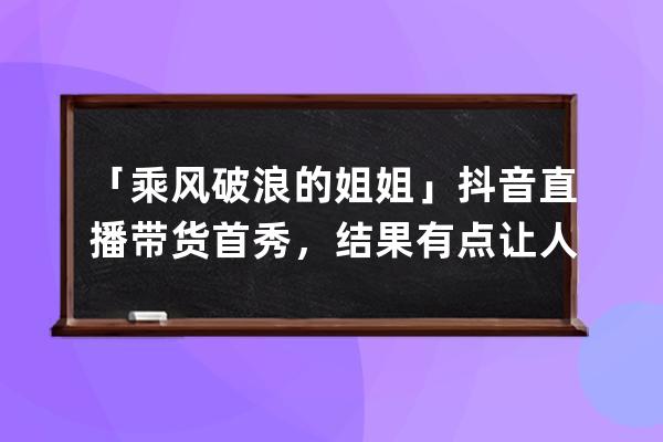 「乘风破浪的姐姐」抖音直播带货首秀，结果有点让人意外&amp;#8230;