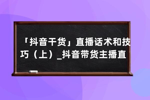 「抖音干货」直播话术和技巧（上）_抖音带货主播直播话术 