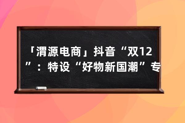 「渭源电商」抖音“双12”：特设“好物新国潮”专区 