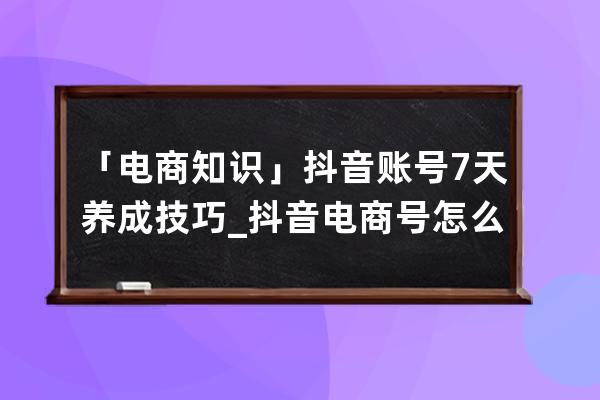 「电商知识」抖音账号7天养成技巧_抖音电商号怎么做 