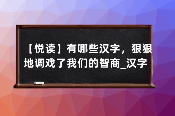 【悦读】有哪些汉字，狠狠地调戏了我们的智商_汉字逗趣阅读理解 