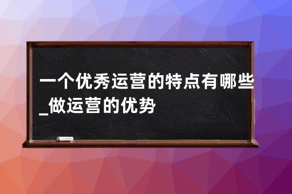 一个优秀运营的特点有哪些?_做运营的优势 