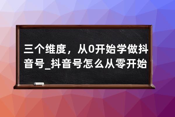 三个维度，从0开始学做抖音号_抖音号怎么从零开始做 