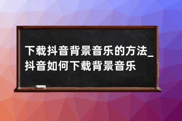 下载抖音背景音乐的方法_抖音如何下载背景音乐 