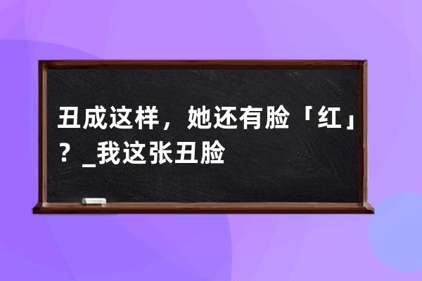 丑成这样，她还有脸「红」？_我这张丑脸 