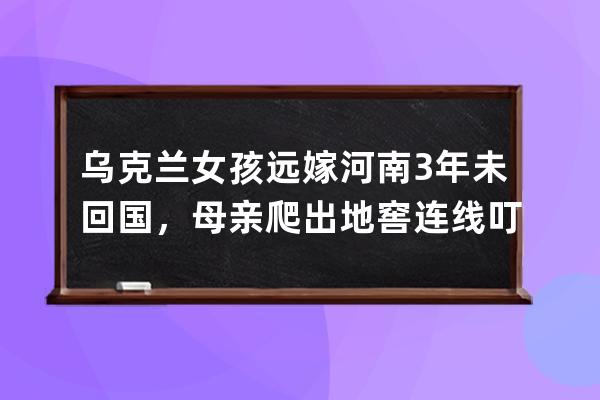 乌克兰女孩远嫁河南3年未回国，母亲爬出地窖连线叮嘱：别回来，中国安全 