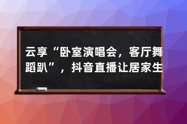 云享“卧室演唱会，客厅舞蹈趴”，抖音直播让居家生活更美好 