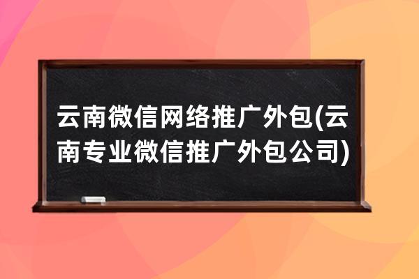 云南微信网络推广外包(云南专业微信推广外包公司)