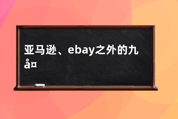 亚马逊、ebay之外的九大跨境电商平台有哪些_速卖通,亚马逊,ebay这些属于哪些类 