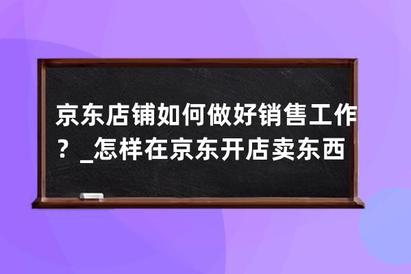 京东店铺如何做好销售工作？_怎样在京东开店卖东西 