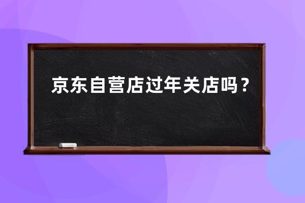 京东自营店过年关店吗？ 