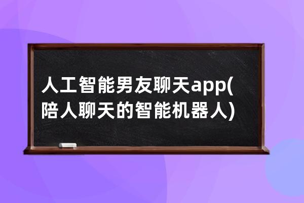 人工智能男友聊天app(陪人聊天的智能机器人)