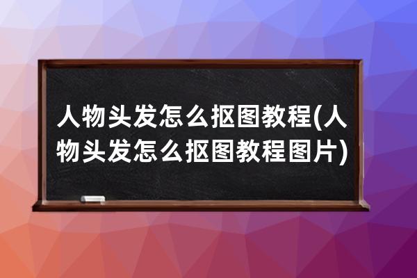 人物头发怎么抠图教程(人物头发怎么抠图教程图片)