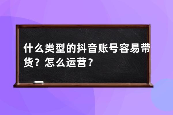 什么类型的抖音账号容易带货？怎么运营？ 