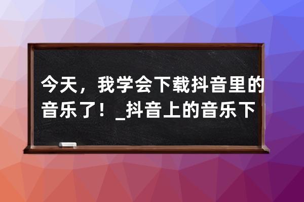 今天，我学会下载抖音里的音乐了！_抖音上的音乐下载 