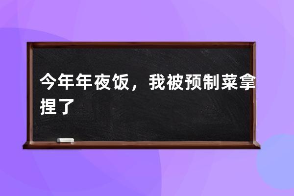 今年年夜饭，我被预制菜拿捏了 