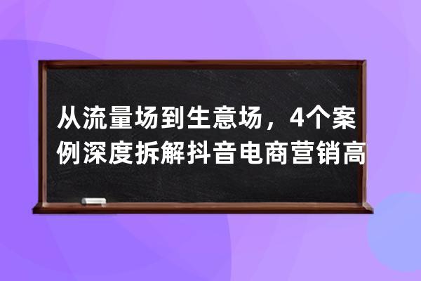 从流量场到生意场，4个案例深度拆解抖音电商营销高阶玩法_抖音场景营销案例 