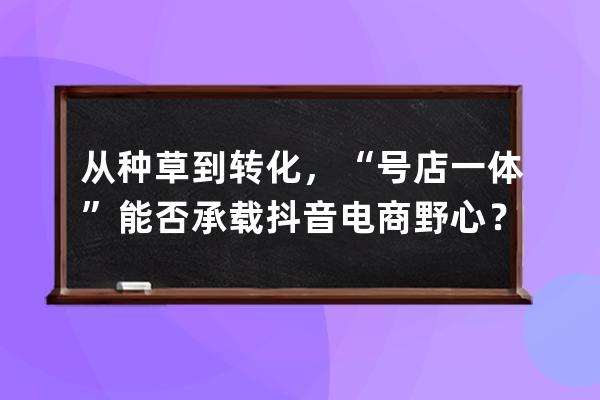 从种草到转化，“号店一体”能否承载抖音电商野心？ 