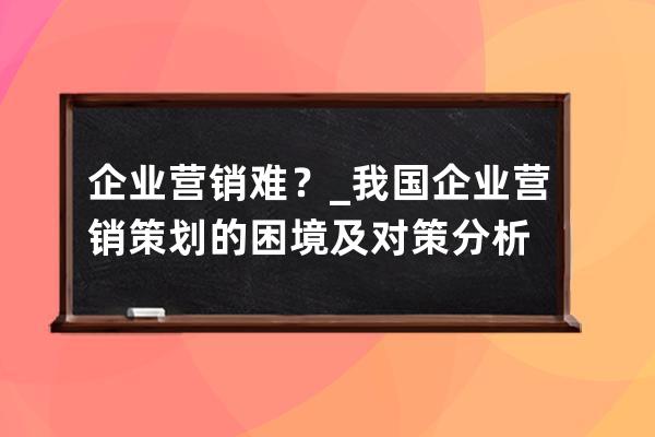 企业营销难？_我国企业营销策划的困境及对策分析 