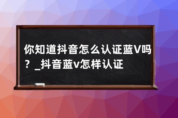 你知道抖音怎么认证蓝V吗？_抖音蓝v怎样认证 