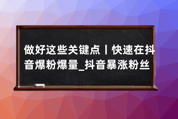 做好这些关键点丨快速在抖音爆粉爆量_抖音暴涨粉丝技巧 