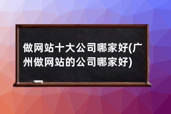 做网站十大公司哪家好(广州做网站的公司哪家好)