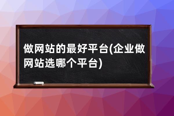 做网站的最好平台(企业做网站选哪个平台)