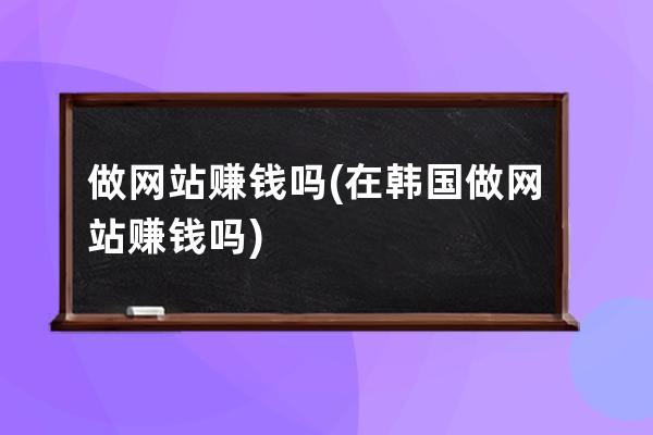 做网站赚钱吗(在韩国做网站赚钱吗)