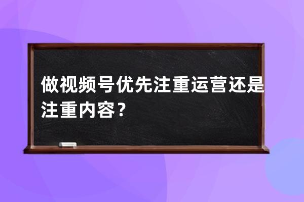 做视频号优先注重运营还是注重内容？ 