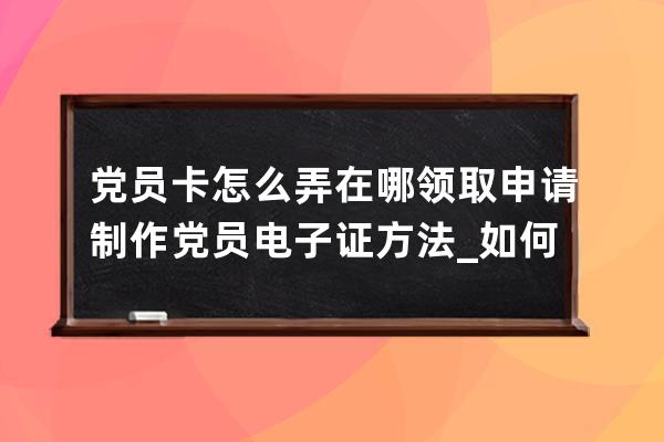 党员卡怎么弄在哪领取 申请制作党员电子证方法_如何制作电子党员卡 