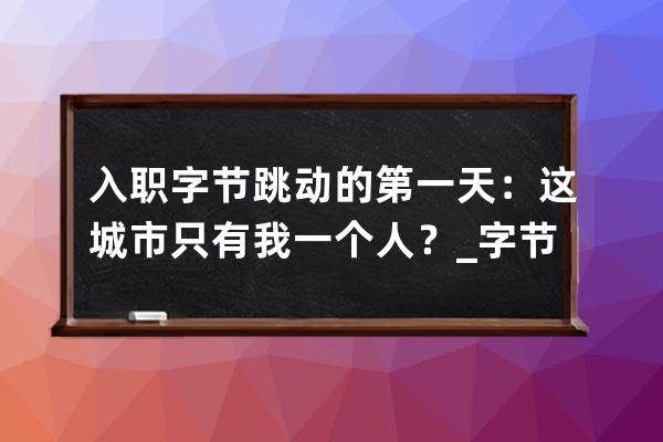 入职字节跳动的第一天：这城市只有我一个人？_字节跳动入职一个月离职 