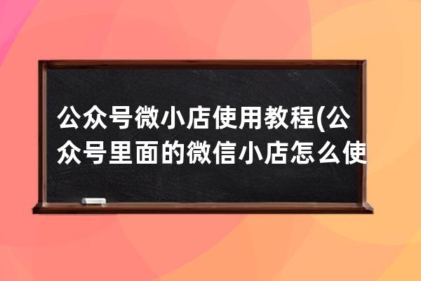 公众号微小店使用教程(公众号里面的微信小店怎么使用)