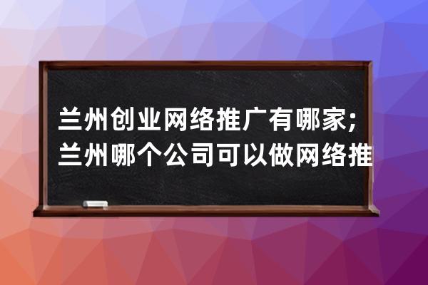 兰州创业网络推广有哪家;兰州哪个公司可以做网络推广