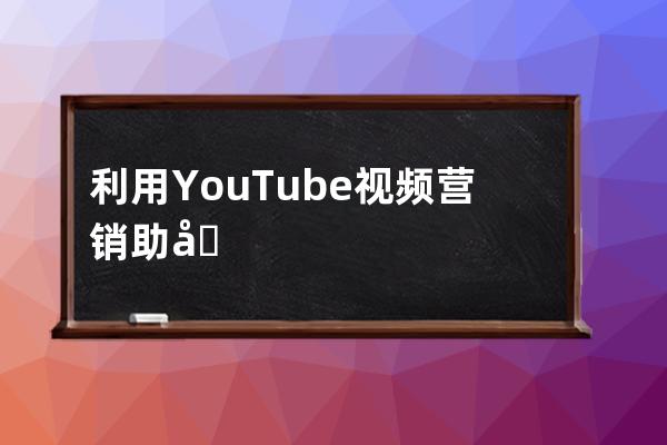 利用YouTube视频营销助力外贸企业网站Google推广