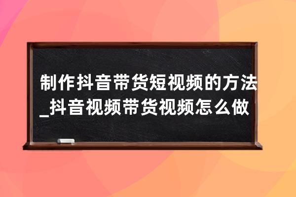 制作抖音带货短视频的方法_抖音视频带货视频怎么做 