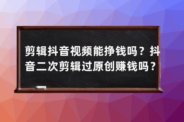 剪辑抖音视频能挣钱吗？抖音二次剪辑过原创赚钱吗？ 