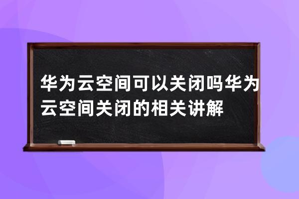 华为云空间可以关闭吗?华为云空间关闭的相关讲解 