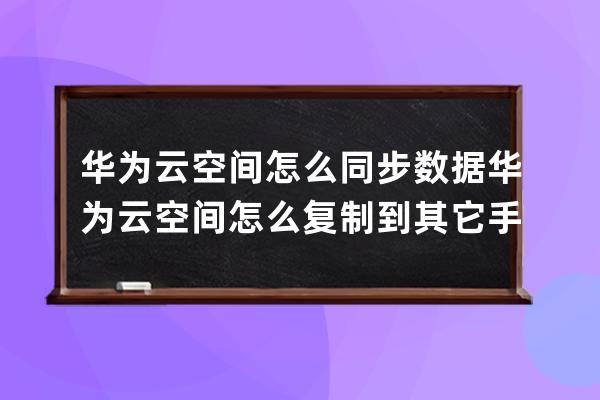 华为云空间怎么同步数据华为云空间怎么复制到其它手机 