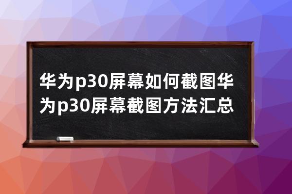 华为p30屏幕如何截图?华为p30屏幕截图方法汇总 