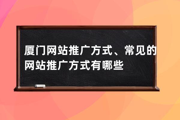 厦门网站推广方式、常见的网站推广方式有哪些